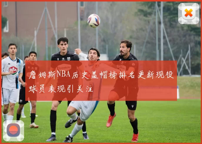 詹姆斯NBA历史盖帽榜排名更新现役球员表现引关注