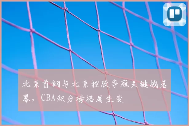 北京首钢与北京控股争冠关键战落幕，CBA积分榜格局生变