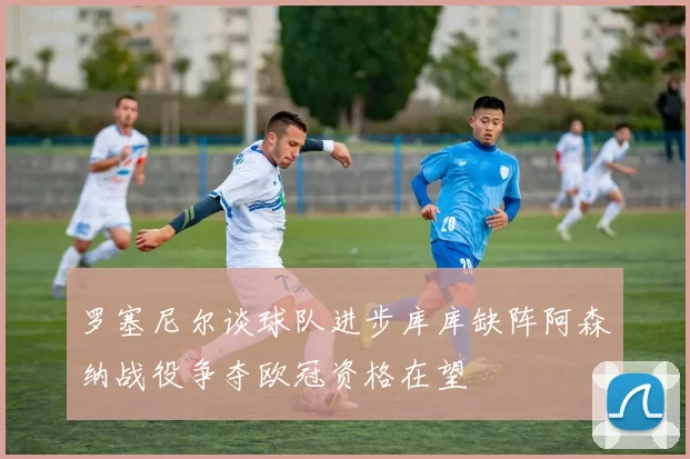 罗塞尼尔谈球队进步库库缺阵阿森纳战役争夺欧冠资格在望