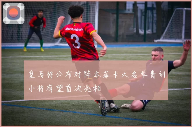 皇马将公布对阵本菲卡大名单青训小将有望首次亮相