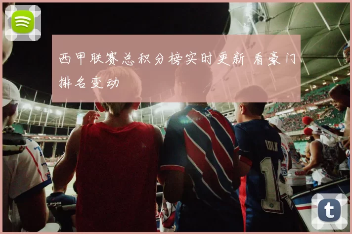 西甲联赛总积分榜实时更新 看豪门排名变动