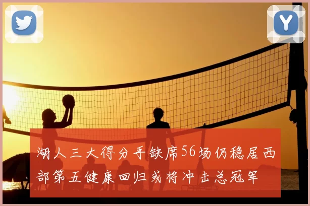 湖人三大得分手缺席56场仍稳居西部第五健康回归或将冲击总冠军
