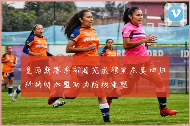 皇马新赛季布局完成穆里尼奥回归科纳特加盟助力防线重塑