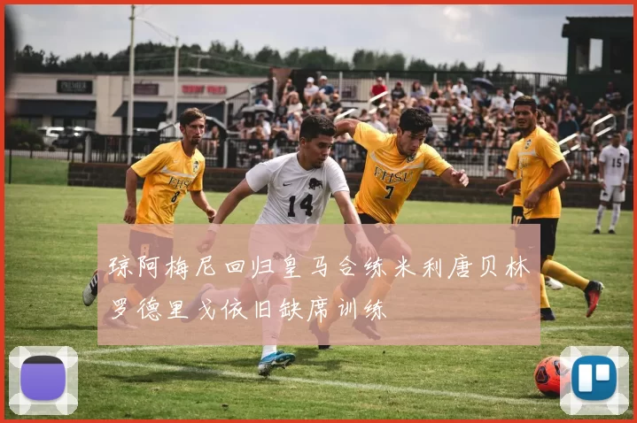琼阿梅尼回归皇马合练米利唐贝林罗德里戈依旧缺席训练