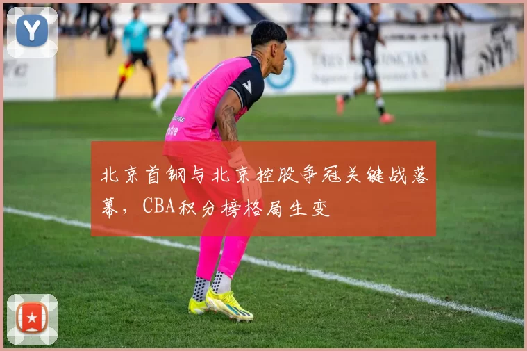 北京首钢与北京控股争冠关键战落幕，CBA积分榜格局生变