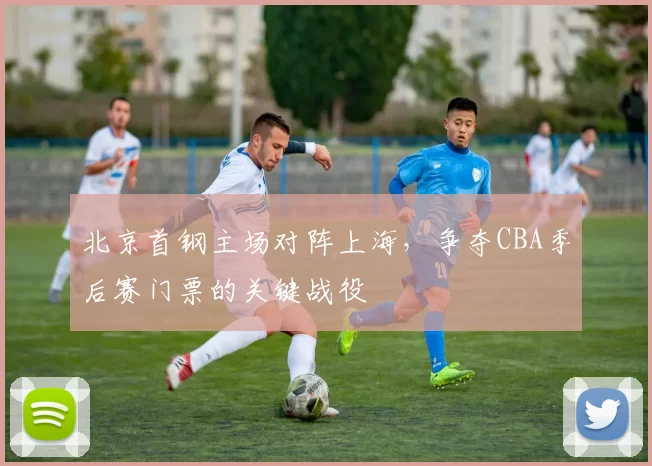 北京首钢主场对阵上海，争夺CBA季后赛门票的关键战役