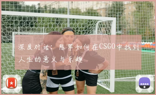 深度对话：陈军如何在CSGO中找到人生的意义与乐趣