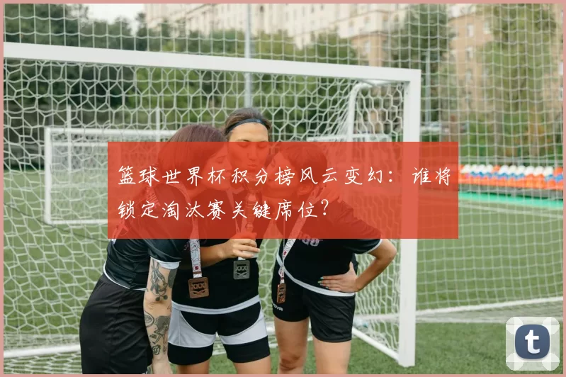 篮球世界杯积分榜风云变幻：谁将锁定淘汰赛关键席位？