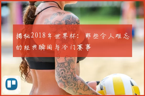 揭秘2018年世界杯:那些令人难忘的经典瞬间与冷门赛事