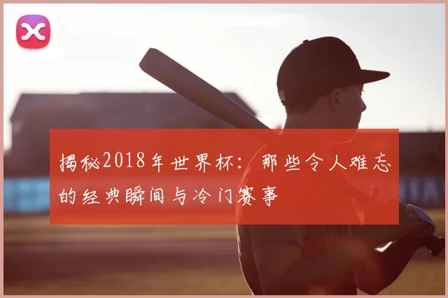 揭秘2018年世界杯：那些令人难忘的经典瞬间与冷门赛事
