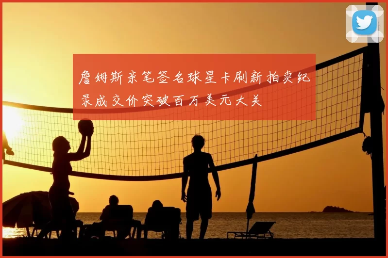 詹姆斯亲笔签名球星卡刷新拍卖纪录成交价突破百万美元大关