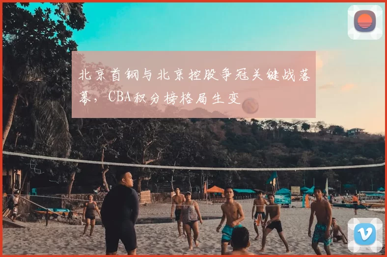 北京首钢与北京控股争冠关键战落幕，CBA积分榜格局生变