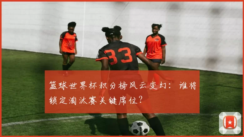 篮球世界杯积分榜风云变幻:谁将锁定淘汰赛关键席位?