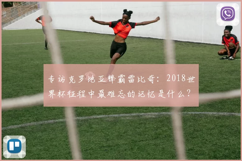 专访克罗地亚锋霸雷比奇:2018世界杯征程中最难忘的记忆是什么?